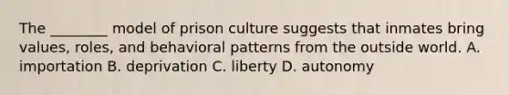 The ________ model of prison culture suggests that inmates bring values, roles, and behavioral patterns from the outside world. A. importation B. deprivation C. liberty D. autonomy