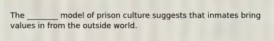 The ________ model of prison culture suggests that inmates bring values in from the outside world.