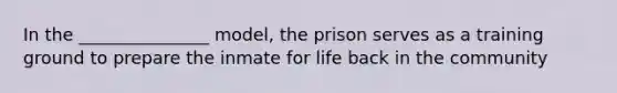 In the _______________ model, the prison serves as a training ground to prepare the inmate for life back in the community