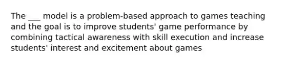 The ___ model is a problem-based approach to games teaching and the goal is to improve students' game performance by combining tactical awareness with skill execution and increase students' interest and excitement about games