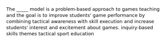 The _____ model is a problem-based approach to games teaching and the goal is to improve students' game performance by combining tactical awareness with skill execution and increase students' interest and excitement about games. inquiry-based skills themes tactical sport education