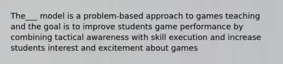 The___ model is a problem-based approach to games teaching and the goal is to improve students game performance by combining tactical awareness with skill execution and increase students interest and excitement about games