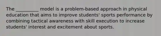 The __________ model is a problem-based approach in physical education that aims to improve students' sports performance by combining tactical awareness with skill execution to increase students' interest and excitement about sports.