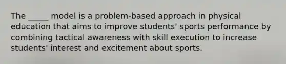 The _____ model is a problem-based approach in physical education that aims to improve students' sports performance by combining tactical awareness with skill execution to increase students' interest and excitement about sports.