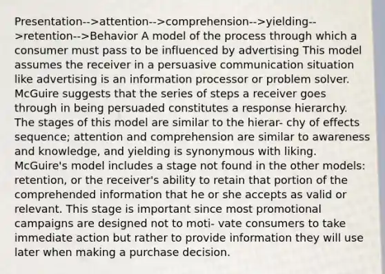 Presentation-->attention-->comprehension-->yielding-->retention-->Behavior A model of the process through which a consumer must pass to be influenced by advertising This model assumes the receiver in a persuasive communication situation like advertising is an information processor or problem solver. McGuire suggests that the series of steps a receiver goes through in being persuaded constitutes a response hierarchy. The stages of this model are similar to the hierar- chy of effects sequence; attention and comprehension are similar to awareness and knowledge, and yielding is synonymous with liking. McGuire's model includes a stage not found in the other models: retention, or the receiver's ability to retain that portion of the comprehended information that he or she accepts as valid or relevant. This stage is important since most promotional campaigns are designed not to moti- vate consumers to take immediate action but rather to provide information they will use later when making a purchase decision.