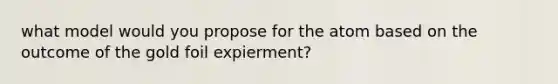 what model would you propose for the atom based on the outcome of the gold foil expierment?