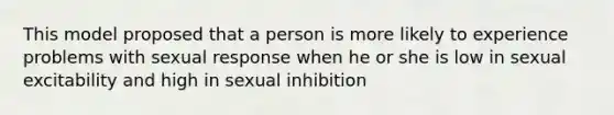 This model proposed that a person is more likely to experience problems with sexual response when he or she is low in sexual excitability and high in sexual inhibition