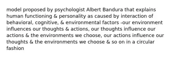 model proposed by psychologist Albert Bandura that explains human functioning & personality as caused by interaction of behavioral, cognitive, & environmental factors -our environment influences our thoughts & actions, our thoughts influence our actions & the environments we choose, our actions influence our thoughts & the environments we choose & so on in a circular fashion