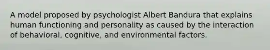 A model proposed by psychologist Albert Bandura that explains human functioning and personality as caused by the interaction of behavioral, cognitive, and environmental factors.