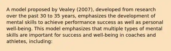 A model proposed by Vealey (2007), developed from research over the past 30 to 35 years, emphasizes the development of mental skills to achieve performance success as well as personal well-being. This model emphasizes that multiple types of mental skills are important for success and well-being in coaches and athletes, including: