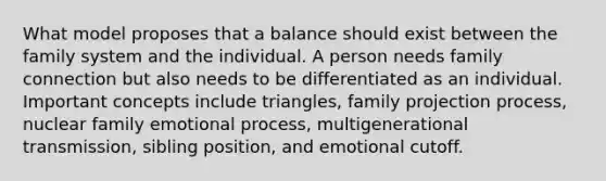 What model proposes that a balance should exist between the family system and the individual. A person needs family connection but also needs to be differentiated as an individual. Important concepts include triangles, family projection process, nuclear family emotional process, multigenerational transmission, sibling position, and emotional cutoff.