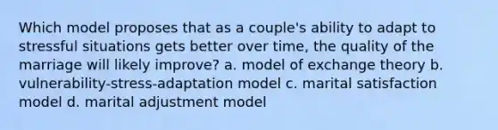 Which model proposes that as a couple's ability to adapt to stressful situations gets better over time, the quality of the marriage will likely improve? a. model of exchange theory b. vulnerability-stress-adaptation model c. marital satisfaction model d. marital adjustment model