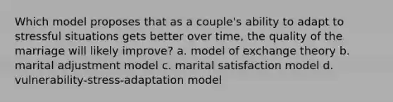 Which model proposes that as a couple's ability to adapt to stressful situations gets better over time, the quality of the marriage will likely improve? a. model of exchange theory b. marital adjustment model c. marital satisfaction model d. vulnerability-stress-adaptation model