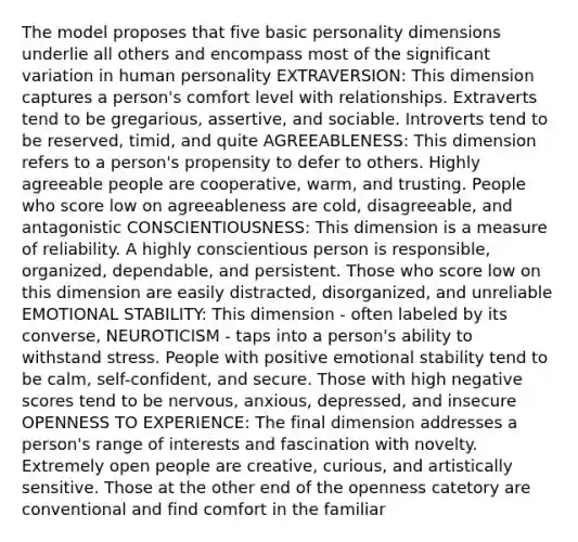 The model proposes that five basic personality dimensions underlie all others and encompass most of the significant variation in human personality EXTRAVERSION: This dimension captures a person's comfort level with relationships. Extraverts tend to be gregarious, assertive, and sociable. Introverts tend to be reserved, timid, and quite AGREEABLENESS: This dimension refers to a person's propensity to defer to others. Highly agreeable people are cooperative, warm, and trusting. People who score low on agreeableness are cold, disagreeable, and antagonistic CONSCIENTIOUSNESS: This dimension is a measure of reliability. A highly conscientious person is responsible, organized, dependable, and persistent. Those who score low on this dimension are easily distracted, disorganized, and unreliable EMOTIONAL STABILITY: This dimension - often labeled by its converse, NEUROTICISM - taps into a person's ability to withstand stress. People with positive emotional stability tend to be calm, self-confident, and secure. Those with high negative scores tend to be nervous, anxious, depressed, and insecure OPENNESS TO EXPERIENCE: The final dimension addresses a person's range of interests and fascination with novelty. Extremely open people are creative, curious, and artistically sensitive. Those at the other end of the openness catetory are conventional and find comfort in the familiar