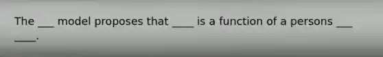 The ___ model proposes that ____ is a function of a persons ___ ____.