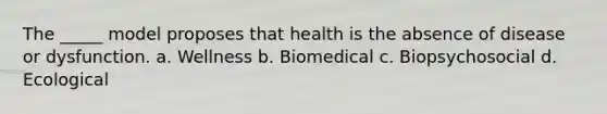 The _____ model proposes that health is the absence of disease or dysfunction. a. Wellness b. Biomedical c. Biopsychosocial d. Ecological