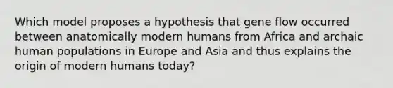 Which model proposes a hypothesis that gene flow occurred between anatomically modern humans from Africa and archaic human populations in Europe and Asia and thus explains the origin of modern humans today?