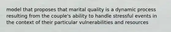 model that proposes that marital quality is a dynamic process resulting from the couple's ability to handle stressful events in the context of their particular vulnerabilities and resources