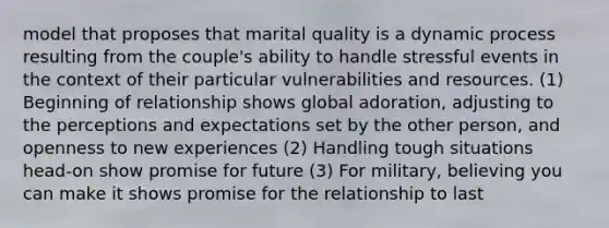 model that proposes that marital quality is a dynamic process resulting from the couple's ability to handle stressful events in the context of their particular vulnerabilities and resources. (1) Beginning of relationship shows global adoration, adjusting to the perceptions and expectations set by the other person, and openness to new experiences (2) Handling tough situations head-on show promise for future (3) For military, believing you can make it shows promise for the relationship to last