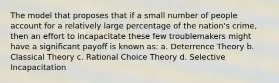 The model that proposes that if a small number of people account for a relatively large percentage of the nation's crime, then an effort to incapacitate these few troublemakers might have a significant payoff is known as: a. Deterrence Theory b. Classical Theory c. Rational Choice Theory d. Selective Incapacitation