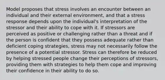 Model proposes that stress involves an encounter between an individual and their external environment, and that a stress response depends upon the individual's interpretation of the stressor and their ability to cope with it. If stressors are perceived as positive or challenging rather than a threat and if the person is confident that they possess adequate rather than deficient coping strategies, stress may not necessarily follow the presence of a potential stressor. Stress can therefore be reduced by helping stressed people change their perceptions of stressors, providing them with strategies to help them cope and improving their confidence in their ability to do so.