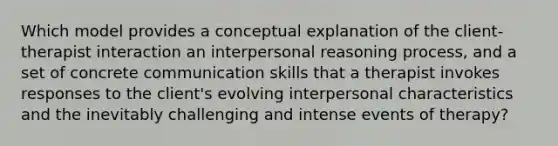 Which model provides a conceptual explanation of the client-therapist interaction an interpersonal reasoning process, and a set of concrete communication skills that a therapist invokes responses to the client's evolving interpersonal characteristics and the inevitably challenging and intense events of therapy?