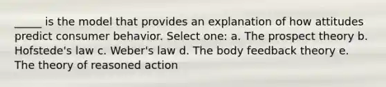 _____ is the model that provides an explanation of how attitudes predict consumer behavior. Select one: a. The prospect theory b. Hofstede's law c. Weber's law d. The body feedback theory e. The theory of reasoned action