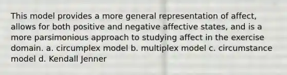 This model provides a more general representation of affect, allows for both positive and negative affective states, and is a more parsimonious approach to studying affect in the exercise domain. a. circumplex model b. multiplex model c. circumstance model d. Kendall Jenner