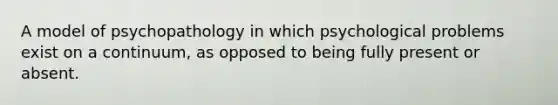 A model of psychopathology in which psychological problems exist on a continuum, as opposed to being fully present or absent.