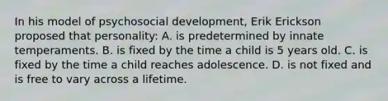 In his model of psychosocial development, Erik Erickson proposed that personality: A. is predetermined by innate temperaments. B. is fixed by the time a child is 5 years old. C. is fixed by the time a child reaches adolescence. D. is not fixed and is free to vary across a lifetime.