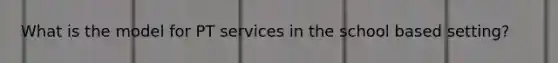 What is the model for PT services in the school based setting?