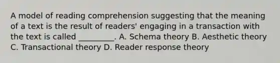 A model of reading comprehension suggesting that the meaning of a text is the result of readers' engaging in a transaction with the text is called _________. A. Schema theory B. Aesthetic theory C. Transactional theory D. Reader response theory