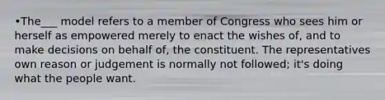 •The___ model refers to a member of Congress who sees him or herself as empowered merely to enact the wishes of, and to make decisions on behalf of, the constituent. The representatives own reason or judgement is normally not followed; it's doing what the people want.