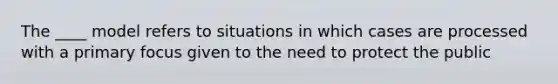 The ____ model refers to situations in which cases are processed with a primary focus given to the need to protect the public