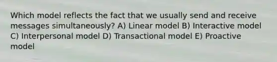 Which model reflects the fact that we usually send and receive messages simultaneously? A) Linear model B) Interactive model C) Interpersonal model D) Transactional model E) Proactive model