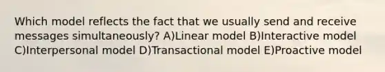 Which model reflects the fact that we usually send and receive messages simultaneously? A)Linear model B)Interactive model C)Interpersonal model D)Transactional model E)Proactive model