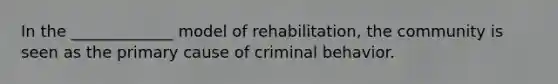 In the _____________ model of rehabilitation, the community is seen as the primary cause of criminal behavior.