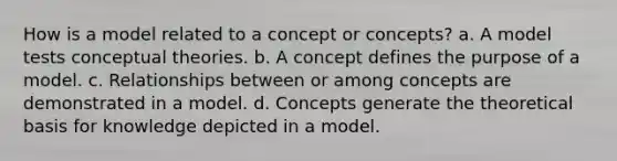 How is a model related to a concept or concepts? a. A model tests conceptual theories. b. A concept defines the purpose of a model. c. Relationships between or among concepts are demonstrated in a model. d. Concepts generate the theoretical basis for knowledge depicted in a model.