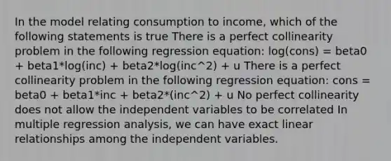 In the model relating consumption to income, which of the following statements is true There is a perfect collinearity problem in the following regression equation: log(cons) = beta0 + beta1*log(inc) + beta2*log(inc^2) + u There is a perfect collinearity problem in the following regression equation: cons = beta0 + beta1*inc + beta2*(inc^2) + u No perfect collinearity does not allow the independent variables to be correlated In multiple regression analysis, we can have exact linear relationships among the independent variables.