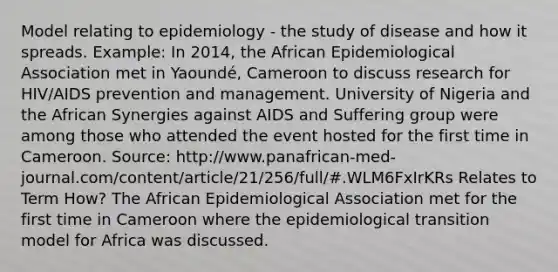 Model relating to epidemiology - the study of disease and how it spreads. Example: In 2014, the African Epidemiological Association met in Yaoundé, Cameroon to discuss research for HIV/AIDS prevention and management. University of Nigeria and the African Synergies against AIDS and Suffering group were among those who attended the event hosted for the first time in Cameroon. Source: http://www.panafrican-med-journal.com/content/article/21/256/full/#.WLM6FxIrKRs Relates to Term How? The African Epidemiological Association met for the first time in Cameroon where the epidemiological transition model for Africa was discussed.