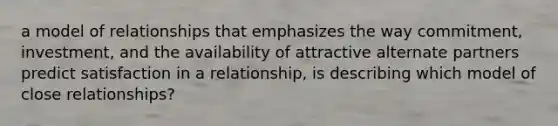 a model of relationships that emphasizes the way commitment, investment, and the availability of attractive alternate partners predict satisfaction in a relationship, is describing which model of close relationships?