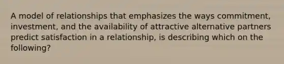 A model of relationships that emphasizes the ways commitment, investment, and the availability of attractive alternative partners predict satisfaction in a relationship, is describing which on the following?