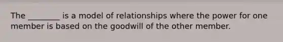 The ________ is a model of relationships where the power for one member is based on the goodwill of the other member.