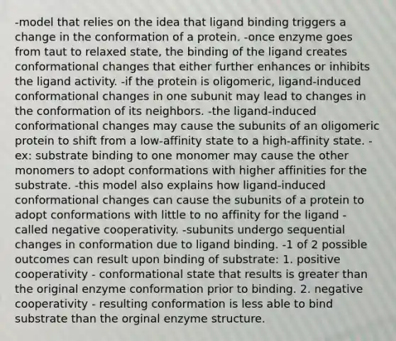 -model that relies on the idea that ligand binding triggers a change in the conformation of a protein. -once enzyme goes from taut to relaxed state, the binding of the ligand creates conformational changes that either further enhances or inhibits the ligand activity. -if the protein is oligomeric, ligand-induced conformational changes in one subunit may lead to changes in the conformation of its neighbors. -the ligand-induced conformational changes may cause the subunits of an oligomeric protein to shift from a low-affinity state to a high-affinity state. -ex: substrate binding to one monomer may cause the other monomers to adopt conformations with higher affinities for the substrate. -this model also explains how ligand-induced conformational changes can cause the subunits of a protein to adopt conformations with little to no affinity for the ligand - called negative cooperativity. -subunits undergo sequential changes in conformation due to ligand binding. -1 of 2 possible outcomes can result upon binding of substrate: 1. positive cooperativity - conformational state that results is greater than the original enzyme conformation prior to binding. 2. negative cooperativity - resulting conformation is less able to bind substrate than the orginal enzyme structure.