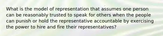 What is the model of representation that assumes one person can be reasonably trusted to speak for others when the people can punish or hold the representative accountable by exercising the power to hire and fire their representatives?