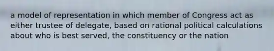 a model of representation in which member of Congress act as either trustee of delegate, based on rational political calculations about who is best served, the constituency or the nation