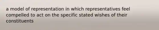 a model of representation in which representatives feel compelled to act on the specific stated wishes of their constituents