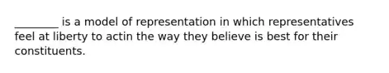 ________ is a model of representation in which representatives feel at liberty to actin the way they believe is best for their constituents.