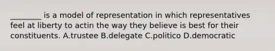 ________ is a model of representation in which representatives feel at liberty to actin the way they believe is best for their constituents. A.trustee B.delegate C.politico D.democratic