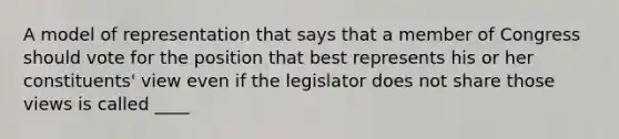 A model of representation that says that a member of Congress should vote for the position that best represents his or her constituents' view even if the legislator does not share those views is called ____